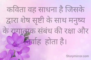 कविता वह साधना है जिसके द्वारा शेष सृष्टी के साथ मनुष्य के रागात्मक संबंध की रक्षा और निर्वाह  होता है।