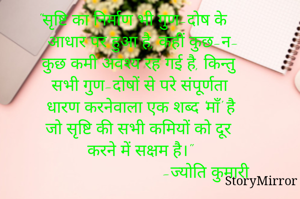 "सृष्टि का निर्माण भी गुण-दोष के 
 आधार पर हुआ है, कहीं कुछ-न- 
 कुछ कमी अवश्य रह गई है, किन्तु 
 सभी गुण-दोषों से परे संपूर्णता 
 धारण करनेवाला एक शब्द 'माँ' है 
 जो सृष्टि की सभी कमियों को दूर 
 करने में सक्षम है।"
                            -ज्योति कुमारी