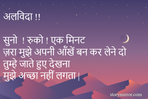 अलविदा !!

सुनो  ! रुको ! एक मिनट 
ज़रा मुझे अपनी ऑंखें बन कर लेने दो
तुम्हे जाते हुए देखना 
मुझे अच्छा नहीं लगता |
