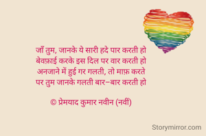 जाँ तुम, जानके ये सारी हदे पार करती हो
बेवफ़ाई करके इस दिल पर वार करती हो
अनजाने में हुई गर गलती, तो माफ़ करते
पर तुम जानके गलती बार–बार करती हो

© प्रेमयाद कुमार नवीन (नवीं)