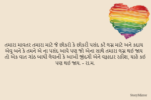 તમારા માવતર તમારા માટે જે છોકરો કે છોકરી પસંદ કરે લગ્ન માટે અને કદાચ એવુ બને કે તમને એ ના પસંદ આવે પણ જો એના સાથે તમારા લગ્ન થઈ જાય તો એક વાત ગાંઠ બાધી લેવાની કે આખી જીંદગી એને વફાદાર રહીશ, ચાહે કઈ પણ થઈ જાય. - રા.મ.