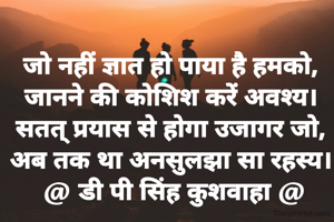 जो नहीं ज्ञात हो पाया है हमको,
जानने की कोशिश करें अवश्य।
सतत् प्रयास से होगा उजागर जो,
अब तक था अनसुलझा सा रहस्य।
 @ डी पी सिंह कुशवाहा @