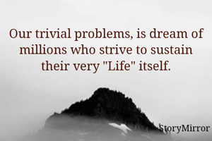Our trivial problems, is dream of millions who strive to sustain theirs very "Life" itself.