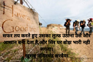 सफर तय करते हुए उसका लुत्फ उठाना उसे और आसान बना देता है,और पीठ पर बोझ भारी नही लगता।
खुशबू नविनचंद्र सरवैया