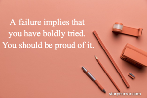 A failure implies that 
you have boldly tried. 
You should be proud of it.