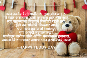 
मला नकोय रे तो गादीतला गुबगुबीत बाहुला.
मी रडत असतांना डोळे पुसनारा हात हवा आहे.
त्या बाहुल्याला बिलगुन कितीही रडले तरी,
तुझी उब थोडीच मिळनार आहे.
पण मला हवाय तो teddy,
पण अगदी तुझ्यासारखा,
पानीदार बारीक डोळे आणि मनमोकळ हसनारा.
ज्याला बिलगल्यावर जगाच भान हरवायचयं मला!

~HAPPY TEDDY DAY