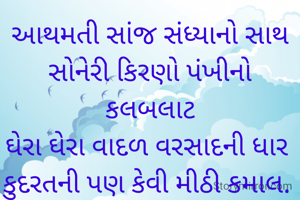 આથમતી સાંજ સંધ્યાનો સાથ
સોનેરી કિરણો પંખીનો કલબલાટ
ઘેરા ઘેરા વાદળ વરસાદની ધાર 
કુદરતની પણ કેવી મીઠી કમાલ. 

