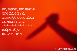 ନର, ପଶୁପକ୍ଷୀ, କୀଟ ପତଙ୍ଗ ବା 
ସଭିଏଁ ଭୟ ର ଅଧୀନ, 
ଆପଣାର ସ୍ଥିତି ସଙ୍କଟେ ପଡିଲେ
ଭୟ ଖାଇଯାଏ ଜୀବନ। 
********************
#ସସ୍ମିତା ଚୌଧୁରୀ 
ତା25/12 /2019 