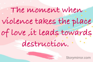 The moment when violence takes the place of love ,it leads towards destruction. 