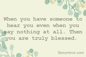 When you have someone to hear you even when you  say nothing at all. Then you are truly blessed. 