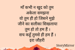 माँ कभी न खुद को तुम 
अकेला समझना
वो तुम ही हो जिसने मुझे 
जीने का सलीका सिखलाया
तुम हो तो हम हैं ।
सच कहूँ तुमसे ही हम हैं ।
इरा जौहरी 