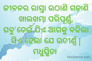 ଜୀବନର ରାସ୍ତା ଉଠାଣି ଗଡ଼ାଣି
ଖାଲଖମା ପରିପୂର୍ଣ୍ଣ,
ସବୁ ଡେଇଁ ଯିଏ ଆଗକୁ ବଢିଲା
ସିଏ ହେଲା ଯେ ଉତୀର୍ଣ୍ଣ |
ମଧୁସ୍ମିତା 