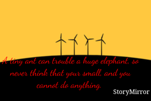 A tiny ant can trouble a huge elephant, so never think that your small, and you cannot do anything. 