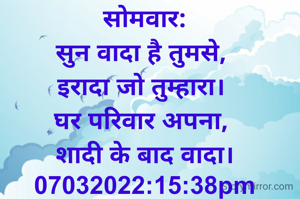 सोमवार:
सुन वादा है तुमसे, 
इरादा जो तुम्हारा। 
घर परिवार अपना, 
शादी के बाद वादा।
07032022:15:38pm