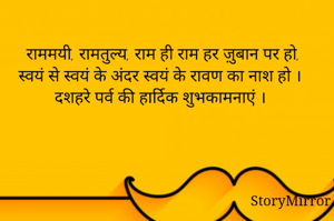 
राममयी, रामतुल्य, राम ही राम हर ज़ुबान पर हो, 
स्वयं से स्वयं के अंदर स्वयं के रावण का नाश हो ।
दशहरे पर्व की हार्दिक शुभकामनाएं ।