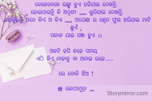 ବେଳେବେଳେ ଇଛ୍ଛା ହୁଏ ହଜିଯାଇ ଦେଖନ୍ତି,
, ହୋଇପାରନ୍ତି କି ଅଦୃଶ୍ୟ ..... ଲୁଚିଯାଇ ଦେଖନ୍ତି, 
 ଖୋଜୁଛନ୍ତି ମତେ କିଏ ଓ କିଏ ..... ଅପେକ୍ଷା ର ଶ୍ବେତ ଫୁଲ ଝରିଯାଇ ମାଟି ଛୁଏଁ ,
ସକାଳ ଯାଇ ସଞ୍ଜ ହୁଏ ।।

ଓଳଟି ହସି କହେ ସମୟ  
ଏଠି କିଏ କାହାକୁ ବା ଅନାଇ ରହେ...... 

ରେ ବୋକି ଝିଅ !

@ ଲୋପାମୁଦ୍ରା ...

