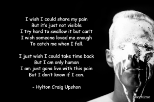 I wish I could share my pain
But it’s just not visible
I try hard to swallow it but can’t
I wish someone loved me enough
To catch me when I fall.

I just wish I could take time back
But I am only human
I am just gona live with this pain
But I don’t know if I can.
