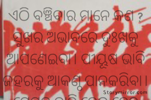ଏଠି ବଞ୍ଚିବାର ମାନେ କଣ ?
ସୁଖର ଅଭାବରେ ଦୁଃଖକୁ ଆପଣେଇବା। ପୀୟୂଷ ଭାବି ଜହରକୁ ଆକଣ୍ଠ ପାନକରିବା। ପ୍ରେମର ଦ୍ୱାହି ଦେଇ ଦେହ ସହ ଖେଳିବା ପରେ, ଜନ୍ତ୍ରଣର ସଙ୍ଗୀତ ଗାନ କରି ପାଗଳ ହୋଇଯିବା।  ପ୍ରକୃତରେ ବଞ୍ଚିବାର ମନେ କଣ ?
ମାଆ, ବାପାଙ୍କ ଆଖିର ଲୁହକୁ ଓଠର ହସରେ ଯଦି ପରିଣତ କରିପାରିବା ତେବେ ଜୀବନରେ କିଛି ସାର୍ଥକତା ରହିବ। 

