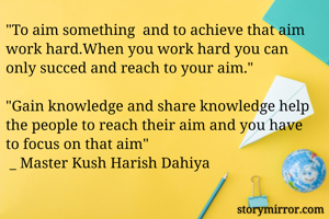 "To aim something  and to achieve that aim work hard.When you work hard you can only succed and reach to your aim." 

"Gain knowledge and share knowledge help the people to reach their aim and you have to focus on that aim" 
 _ Master Kush Harish Dahiya