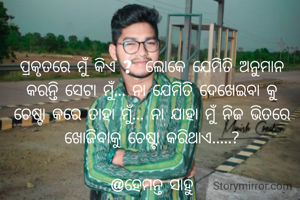 ପ୍ରକୃତରେ ମୁଁ କିଏ ?  ଲୋକେ ଯେମିତି ଅନୁମାନ କରନ୍ତି ସେଟା ମୁଁ... ନା ଯେମିତି ଦେଖେଇବା କୁ ଚେଷ୍ଟା କରେ ତାହା ମୁଁ... ନା ଯାହା ମୁଁ ନିଜ ଭିତରେ ଖୋଜିବାକୁ ଚେଷ୍ଟା କରିଥାଏ.....?

@ହେମନ୍ତ ସାହୁ