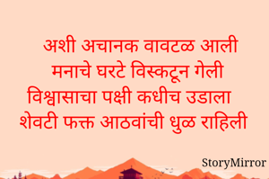 

अशी अचानक वावटळ आली
 मनाचे घरटे विस्कटून गेली 
विश्वासाचा पक्षी कधीच उडाला
शेवटी फक्त आठवांची धुळ राहिली 

