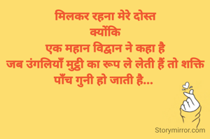मिलकर रहना मेरे दोस्त
क्योंकि
एक महान विद्वान ने कहा है
जब उंगलियाँ मुट्ठी का रूप ले लेती हैं तो शक्ति पाँच गुनी हो जाती है... 