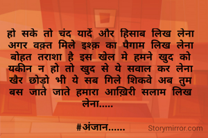 हो सके तो चंद यादें और हिसाब लिख लेना
अगर वक़्त मिले इश्क़ का पैगाम लिख लेना
बोहत तराशा है इस खेल मे हमने खुद को
यकीन न हो तो खुद से ये सवाल कर लेना
खैर छोड़ो भी ये सब गिले शिकवे अब तुम
बस जाते जाते हमारा आख़िरी सलाम लिख लेना..... 

#अंजान......
