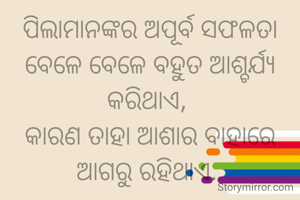 ପିଲାମାନଙ୍କର ଅପୂର୍ବ ସଫଳତା ବେଳେ ବେଳେ ବହୁତ ଆଶ୍ଚର୍ଯ୍ୟ କରିଥାଏ, 
କାରଣ ତାହା ଆଶାର ବାହାରେ ଆଗରୁ ରହିଥାଏ. 