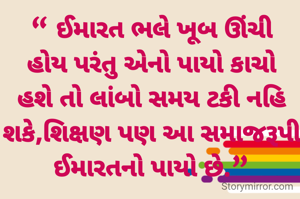 “ ઈમારત ભલે ખૂબ ઊંચી હોય પરંતુ એનો પાયો કાચો હશે તો લાંબો સમય ટકી નહિ શકે,શિક્ષણ પણ આ સમાજરૂપી ઈમારતનો પાયો છે.”
