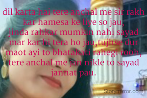 dil karta hai tere anchal me sir rakh kar hamesa ke liye so jau,
jinda rahkar mumkin nahi sayad mar kar hi tera ho jau,tujhse dur maot ayi to bhatakati rahegi rooh, tere anchal me jan nikle to sayad jannat pau.