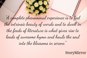 "A complete phenomenal experience is to feel the intrinsic beauty of words and to dwell in the feeds of literature is what gives rise to loads of awesome hymn and hauls the soul into the blossoms in serene."'
