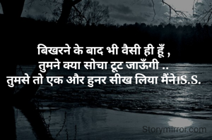 बिखरने के बाद भी वैसी ही हूँ ,
तुमने क्या सोचा टूट जाऊँगी ..
तुमसे तो एक और हुनर सीख लिया मैंने।S.S.
 