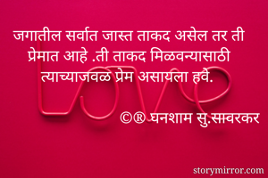 जगातील सर्वात जास्त ताकद असेल तर ती प्रेमात आहे .ती ताकद मिळवन्यासाठी त्याच्याजवळ प्रेम असायला हवे.
                                              
                           ©️®️ घनशाम सु.सावरकर
                   