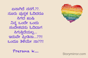 ಏನಾಗಿದೆ ನನಗೆ.??.
ನೂರು ಪುಸ್ತಕ ಓದಿದರೂ
ಸಿಗದ ಖುಷಿ
ನಿನ್ನ ಒಂದೇ ಒಂದು 
ಸಂದೇಶವನು ಓದಿದಾಗ
ಸಿಗುತ್ತಿದೆಯಲ್ಲ...
ಇದುವೇ ಪ್ರೀತಿನಾ...??!!
ಒಂದೂ ತಿಳಿಯೇ ನಾ??!!

Prerana k...