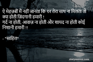 ऐ मेहज़बीं मैं नहीं जानता कि ग़र तेरा साथ ना मिलता तो क्या होती ज़िंदगानी हमारी !
गर्द ना होती, आवाज़ ना होती और शायद ना होती कोई निशानी हमारी !!

- "साहिल"