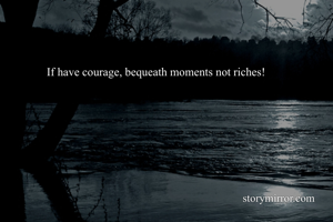 If have courage, bequeath moments not riches!


