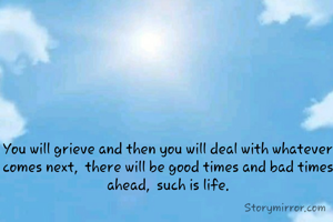 You will grieve and then you will deal with whatever comes next,  there will be good times and bad times ahead,  such is life.