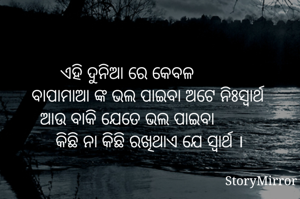 ଏହି ଦୁନିଆ ରେ କେବଳ
         ବାପାମାଆ ଙ୍କ ଭଲ ପାଇବା ଅଟେ ନିଃସ୍ବାର୍ଥ
ଆଉ ବାକି ଯେତେ ଭଲ ପାଇବା
          କିଛି ନା କିଛି ରଖିଥାଏ ଯେ ସ୍ବାର୍ଥ ।