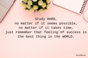 Study HARD,
no matter if it seems possible,
no matter if it takes time,
just remember that feeling of success is the best thing in the WORLD.