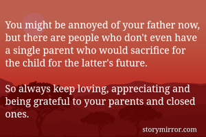 You might be annoyed of your father now, but there are people who don't even have a single parent who would sacrifice for the child for the latter's future.

So always keep loving, appreciating and being grateful to your parents and closed ones.