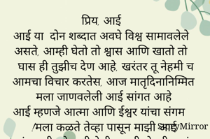 प्रिय, आई 
आई या  दोन शब्दात अवघे विश्व सामावलेले असते, आम्ही घेतो तो श्वास आणि खातो तो घास ही तुझीच देण आहे, खरंतर तू नेहमी च आमचा विचार करतेस, आज मातृदिनानिम्मित मला जाणवलेली आई सांगत आहे 
आई म्हणजे आत्मा आणि ईश्वर यांचा संगम !मला कळते तेव्हा पासून माझी आई कुटुंबापलीकडे कधी गेलीच नाही, नेहमी मुलांचा विचार, घर, संसार या  वेगळे तिचे विश्व् नाहीच, श्रीमंत घरातील  एकुलती एक लाडकी मुलगी जेव्हा माझ्या