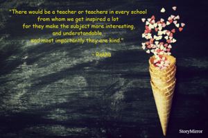 "There would be a teacher or teachers in every school from whom we get inspired a lot for they make the subject more interesting, and understandable, and most importantly they are kind."    - Rekha
