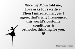 Once my Mom told me,
Love asks for sacrifice. 
Then I mirrored her, yes I
 agree, that's why I renounced
 this world's customs,
conditions &
orthodox thinking for you.
🖤
