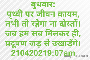 बुधवार:
पृथ्वी पर जीवन क़ायम,
तभी तो रहेगा ना दोस्तों।
जब हम सब मिलकर ही,
प्रदूषण जड़ से उखाड़ेंगे।
210420219:07am
