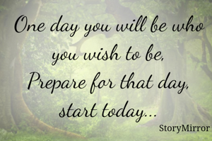 One day you will be who you wish to be,
Prepare for that day, start today...