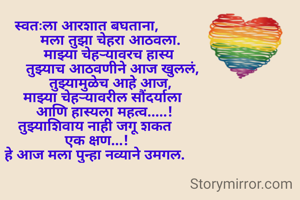 स्वतःला आरशात बघताना,
            मला तुझा चेहरा आठवला.
           माझ्या चेहऱ्यावरच हास्य
             तुझ्याच आठवणीने आज खुललं,
            तुझ्यामुळेच आहे आज,
        माझ्या चेहऱ्यावरील सौंदर्याला
         आणि हास्यला महत्व.....!
    तुझ्याशिवाय नाही जगू शकत
     एक क्षण...!
    हे आज मला पुन्हा नव्याने उमगल.