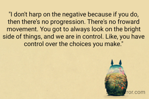 "I don't harp on the negative because if you do, then there's no progression. There's no froward movement. You got to always look on the bright side of things, and we are in control. Like, you have control over the choices you make."