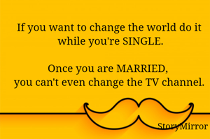 If you want to change the world do it while you're SINGLE.
Once you are MARRIED, you can't even change the TV channel.