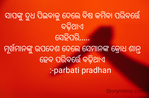 ସାପଙ୍କୁ ଦୁଧ ପିଇବାକୁ ଦେଲେ ବିଷ କମିବା ପରିବର୍ତ୍ତେ ବଢ଼ିଥାଏ
ସେହିପରି.....
ମୂର୍ଖମାନଙ୍କୁ ଉପଦେଶ ଦେଲେ ସେମାନଙ୍କ କ୍ରୋଧ ଶାନ୍ତ ହେବ ପରିବର୍ତ୍ତେ ବଢ଼ିଥାଏ
         :-parbati pradhan 