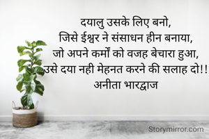 दयालु उसके लिए बनो,
जिसे ईश्वर ने संसाधन हीन बनाया,
जो अपने कर्मों को वजह बेचारा हुआ,
उसे दया नही मेहनत करने की सलाह दो!!
अनीता भारद्वाज